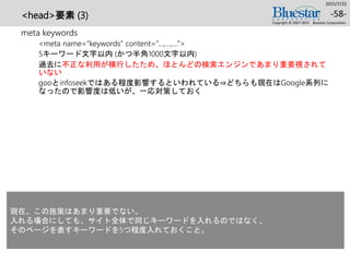 <head>要素 (3)
meta keywords
<meta name=“keywords” content=“…,…,…”>
5キーワード文字以内 (かつ半角1000文字以内)
過去に不正な利用が横行したため、ほとんどの検索エンジンであまり重要視されて
いない
gooとinfoseekではある程度影響するといわれている⇒どちらも現在はGoogle系列に
なったので影響度は低いが、一応対策しておく
2015/7/25
Copyright © 2007-2015 Bluestar Corporation.
-58-
現在、この施策はあまり重要でない。
入れる場合にしても、サイト全体で同じキーワードを入れるのではなく、
そのページを表すキーワードを5つ程度入れておくこと。
 