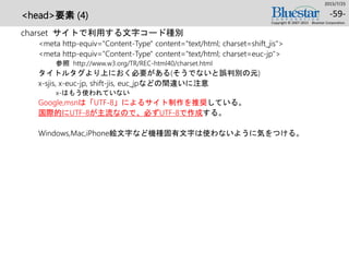 <head>要素 (4)
charset サイトで利用する文字コード種別
<meta http-equiv="Content-Type" content="text/html; charset=shift_jis">
<meta http-equiv="Content-Type" content="text/html; charset=euc-jp">
参照 http://www.w3.org/TR/REC-html40/charset.html
タイトルタグより上におく必要がある(そうでないと誤判別の元)
x-sjis, x-euc-jp, shift-jis, euc_jpなどの間違いに注意
x-はもう使われていない
Google,msnは「UTF-8」によるサイト制作を推奨している。
国際的にUTF-8が主流なので、必ずUTF-8で作成する。
Windows,Mac,iPhone絵文字など機種固有文字は使わないように気をつける。
2015/7/25
Copyright © 2007-2015 Bluestar Corporation.
-59-
 