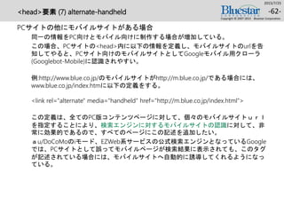 <head>要素 (7) alternate-handheld
PCサイトの他にモバイルサイトがある場合
同一の情報をPC向けとモバイル向けに制作する場合が増加している。
この場合、PCサイトの<head>内に以下の情報を定義し、モバイルサイトのurlを告
知してやると、PCサイト向けのモバイルサイトとしてGoogleモバイル用クローラ
(Googlebot-Mobile)に認識されやすい。
例:http://www.blue.co.jp/のモバイルサイトがhttp://m.blue.co.jp/である場合には、
www.blue.co.jp/index.htmに以下の定義をする。
<link rel="alternate" media="handheld" href="http://m.blue.co.jp/index.html">
この定義は、全てのPC版コンテンツページに対して、個々のモバイルサイトｕｒｌ
を指定することにより、検索エンジンに対するモバイルサイトの認識に対して、非
常に効果的であるので、すべてのページにこの記述を追加したい。
ａu/DoCoMoのiモード、EZWeb系サービスの公式検索エンジンとなっているGoogle
では、PCサイトとして誤ってモバイルページが検索結果に表示されても、このタグ
が記述されている場合には、モバイルサイトへ自動的に誘導してくれるようになっ
ている。
2015/7/25
Copyright © 2007-2015 Bluestar Corporation.
-62-
 