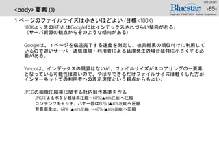 <body>要素 (1)
１ページのファイルサイズは小さいほどよい (目標<100K)
100Kより先のHTMLはGoogleにはインデックスされづらい傾向がある。
（サーバ資源の観点からそのような傾向がある）
Googleは、１ページを伝送完了する速度を測定し、検索結果の順位付けに利用して
いるので遅いサーバ・通信環境・利用者による延滞発生の場合は特に小さくする必
要がある。
Yahooは、インデックスの限界はないが、ファイルサイズがスコアリングの一要素
となっている可能性は高いので、やはりできるだけファイルサイズは軽くした方が
インターネットでの利用者への表示速度という観点からもよい。
JPEGの画像圧縮率に関する社内制作基準を作る
JPGによるボタン類は非圧縮～60%(▲40%圧縮)へ圧縮
コンテンツキャッチ、バナー類は60% (▲40%圧縮)へ圧縮
背景画像は、60% (▲40%圧縮) ～40% (▲60%圧縮)へ圧縮
2015/7/25
Copyright © 2007-2015 Bluestar Corporation.
-65-
 