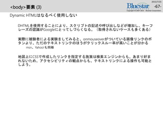 <body>要素 (3)
Dynamic HTMLはなるべく使用しない
DHTMLを使用することにより、スクリプトの記述や呼び出しなどが増加し、キーフ
レーズの認識がGoogleにとってしづらくなる。（取得されないケースも多くある）
実際に被験者による実験をしてみると、onmouseoverがついている画像リンクのボ
タンより、ただのテキストリンクのほうがクリックスルー率が高いことが分かる
msn、Yahoo!も同様
地図上にCSSで作成したリンクを指定する施策は検索エンジンからも、あまり好ま
れないため、アクセシビリティの観点からも、テキストリンクによる操作も可能と
しよう。
2015/7/25
Copyright © 2007-2015 Bluestar Corporation.
-67-
 