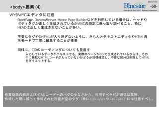 <body>要素 (4)
WYSIWYGエディタに注意
FrontPage, DreamWeaver, Home Page Builderなどを利用している場合は、ヘッドや
ボディタグが正しく生成されているかW3Cの規定に乗っ取り調べること。特に
HEADは正しく生成されないことが多い。
不要なタグやDHTMLが入り過ぎないように、きちんとテキストエディタやHTML表
示モードで丁寧に編集することが重要
同様に、CGIのコーディングについても見直す
入力しているデータがテキストでも、実際のページがCGIで生成されているならば、その
中に無駄なHTMLコードが入っていないかどうか目視確認し、不要な部分は削除してHTML
をダイエットする。
2015/7/25
Copyright © 2007-2015 Bluestar Corporation.
-68-
作業効率の面およびHTMLコードへのバグの少なさから、利用すべきだが過信は禁物。
作成した際に誤って作成された指定が空のタグ（特に<ul></ul>や<a></a>）には注意すべし。
 