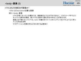 <body>要素 (5)
HTMLのどの部分が重要か?
<title>とDescriptionは最も重要
次に<body>要素
HTMLが長くなっている場合には、画面表示上で上か下かではなく、HTMLコード中で上に
なっている部分が重要。長いHTMLは途中で読むのをやめることがあるため。
画面上は下側になっていても<table>の書き方でメインのコンテンツをHTML上で上に持っ
てくる方法を活用
ナビゲーションの置き方などを工夫する必要あり
2015/7/25
Copyright © 2007-2015 Bluestar Corporation.
-69-
 