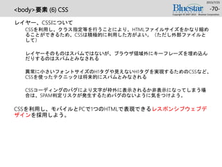 <body>要素 (6) CSS
レイヤー、CSSについて
CSSを利用し、クラス指定等を行うことにより、HTMLファイルサイズをかなり縮め
ることができるため、CSSは積極的に利用した方がよい。（ただし外部ファイルと
して）
レイヤーそのものはスパムではないが、ブラウザ領域外にキーフレーズを埋め込ん
だりするのはスパムとみなされる
異常に小さいフォントサイズのH1タグや見えないH1タグを実現するためのCSSなど、
CSSを使ったテクニックは将来的にスパムとみなされる
CSSコーディングのバグにより文字が枠外に表示されるか非表示になってしまう場
合は、SPAM判定リスクが発生するためバグのないように気をつけよう。
CSSを利用し、モバイルとPCで1つのHTMLで表現できるレスポンシブウェブデ
ザインを採用しよう。
2015/7/25
Copyright © 2007-2015 Bluestar Corporation.
-70-
 