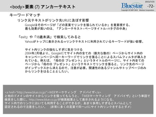 <body>要素 (7) アンカーテキスト
キーワードマッチ
リンク元テキストがリンク先URLに及ぼす影響
Googleはそのページが「どの言葉でリンクを張られているか」を重要視する。
最も効果が高いのは、「アンカーテキスト=ページタイトル=Hタグの中身」
「exit」や「18歳未満」で検索してみると
Yahooがトップに表示される⇒リンクテキストに利用されているキーワードが強い影響。
サイト内リンクの強化しすぎに気をつける
2004年2月頃より、Googleにてサイト内の全ての（膨大な数の）ページからサイト内の
キャンペーンページへ同一キーワードでリンクを張ることによるスパムフィルタが導入さ
れている。例えば、「母の日 プレゼント」というタイトルのページに、サイト内全ての
ページから「母の日 プレゼント」というテキストでリンクを張ると、リンク先のページ
がインデックスから消えるので、注意が必要。関連性のあるジャンルやトップページのみ
からリンクをはることとしたい。
2015/7/25
Copyright © 2007-2015 Bluestar Corporation.
-72-
<a href=“http://www.blue.co.jp/”>WEBマーケティング アドバイザ</a>
と他のドメインのサイトからリンクを張ってもらうと、「WEBマーケティング アドバイザ」という単語で
検索をした際に、http://www.blue.co.jp/が検索結果として表示されるようになる。
サイト内でのリンクにおいても利用することができるが、あまり多用しすぎるとスパムとして
認定されるので注意をしたい。 (非常に多くの言葉で同一urlにサイト内リンクをするとダメ)
 