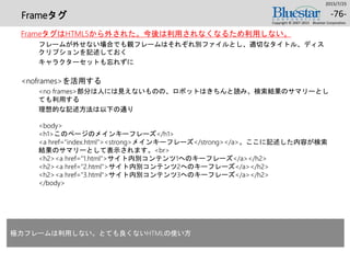 Frameタグ
FrameタグはHTML5から外された。今後は利用されなくなるため利用しない。
フレームが外せない場合でも親フレームはそれぞれ別ファイルとし、適切なタイトル、ディス
クリプションを記述しておく
キャラクターセットも忘れずに
<noframes>を活用する
<no frames>部分は人には見えないものの、ロボットはきちんと読み、検索結果のサマリーとし
ても利用する
理想的な記述方法は以下の通り
<body>
<h1>このページのメインキーフレーズ</h1>
<a href=“index.html”><strong>メインキーフレーズ</strong></a>。ここに記述した内容が検索
結果のサマリーとして表示されます。<br>
<h2><a href=“1.html”>サイト内別コンテンツ1へのキーフレーズ</a></h2>
<h2><a href=“2.html">サイト内別コンテンツ2へのキーフレーズ</a></h2>
<h2><a href=“3.html">サイト内別コンテンツ3へのキーフレーズ</a></h2>
</body>
2015/7/25
Copyright © 2007-2015 Bluestar Corporation.
-76-
極力フレームは利用しない。とても良くないHTMLの使い方
 