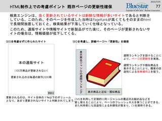 HTML制作上での考慮ポイント 既存ページの更新性確保
検索エンジンは、良く更新されているサイトは新鮮な情報が多いサイトであると判断を
している。このため、そのページを作成した当時はPageRankが高くてもそのままのhtml
で長期間放置しておくと、検索結果が下落していく仕様となっている。
このため、通販サイトや情報サイトで新製品がでた後に、そのページが更新されないサ
イトの場合は、情報価値が低下してくる。
2015/7/25
Copyright © 2007-2015 Bluestar Corporation.
77
本の通販サイト
（100万商品が更新されない）
更新されるのは毎週の新刊2000冊
更新分
SEOを考慮せずに作られたサイト
更新されるのは、サイト全体の１％以下のボリューム
となり、あまり更新されないサイトと判断されてしまう。
表
示
商
品
ジ
ャ
ン
ル
の
週
間
ラ
ン
キ
ン
グ
SEOを考慮し、詳細ページへ「更新性」を確保
表示商品と近似・類似商品
週間ランキングを設けることに
より、ページの更新性を実施。
週間ランキングや類似商品を
表示することにより、顧客の回
遊性による客単価向上を狙う。
CMSを利用して定期的に同一ジャンルの最近のお勧め品などを
差し替えることにより、ページのフレッシュネスを保つことができる。
また利用者にも回遊性による利便性が高まり、CVを期待できる。
 