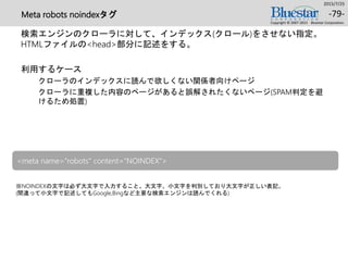 Meta robots noindexタグ
検索エンジンのクローラに対して、インデックス(クロール)をさせない指定。
HTMLファイルの<head>部分に記述をする。
利用するケース
クローラのインデックスに読んで欲しくない関係者向けページ
クローラに重複した内容のページがあると誤解されたくないページ(SPAM判定を避
けるため処置)
2015/7/25
Copyright © 2007-2015 Bluestar Corporation.
-79-
※NOINDEXの文字は必ず大文字で入力すること。大文字、小文字を判別しており大文字が正しい表記。
(間違って小文字で記述してもGoogle,Bingなど主要な検索エンジンは読んでくれる)
<meta name="robots" content=“NOINDEX">
 