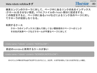 Meta robots nofollowタグ
検索エンジンのクローラに対して、ページ中にあるリンクの先をインデックス
(クロール)をさせない指定。HTMLファイルの<head>部分に記述をする。
この指定をすると、ページ内にあるa hrefなどによるリンク先のページに対し
てクローラが巡回しなくなる。
利用するケース
クローラのインデックスに読んで欲しくない関係者向けページへのリンク
その先が決済ページなどクロールが不要なページに対して
2015/7/25
Copyright © 2007-2015 Bluestar Corporation.
-80-
前述のnoindexと併用するケースが多い
※NOFOLLOW等の文字は必ず大文字で入力すること。大文字、小文字を判別しており大文字が正しい表記。
<meta name="robots" content=“NOFOLLOW">
<meta name="robots" content=“NOINDEX,NOFOLLOW">
 