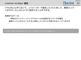 a href rel=“no follow” 表記
HTMLのbody中において、a href=“URL” で指定したURLに対して、検索エンジ
ンがクロールしないように指定することができる。
利用するケース
一時的なキャンペーンページでクロールの必要がないページの場合
検索エンジンがクロールすると混乱してしまうと予想されるページへの入口
2015/7/25
Copyright © 2007-2015 Bluestar Corporation.
-82-
<a href="http://www.site.com/" rel=“nofollow">Visit My Page</a>
 