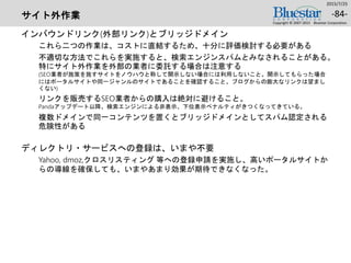 サイト外作業
インバウンドリンク(外部リンク)とブリッジドメイン
これら二つの作業は、コストに直結するため、十分に評価検討する必要がある
不適切な方法でこれらを実施すると、検索エンジンスパムとみなされることがある。
特にサイト外作業を外部の業者に委託する場合は注意する
(SEO業者が施策を施すサイトをノウハウと称して開示しない場合には利用しないこと。開示してもらった場合
にはポータルサイトや同一ジャンルのサイトであることを確認すること。ブログからの膨大なリンクは望まし
くない)
リンクを販売するSEO業者からの購入は絶対に避けること。
Pandaアップデート以降、検索エンジンによる非表示、下位表示ペナルティがきつくなってきている。
複数ドメインで同一コンテンツを置くとブリッジドメインとしてスパム認定される
危険性がある
ディレクトリ・サービスへの登録は、いまや不要
Yahoo, dmoz,クロスリスティング 等への登録申請を実施し、高いポータルサイトか
らの導線を確保しても、いまやあまり効果が期待できなくなった。
2015/7/25
Copyright © 2007-2015 Bluestar Corporation.
-84-
 