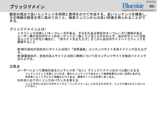 ブリッジドメイン
顧客の視点で良いコンテンツを時間と費用をかけて作成する。良いコンテンツを構築し、
その情報の鮮度を常に高めておくと、検索エンジンからは良い評価を得られることがで
きる。
ブリッジドメインとは?
トラフィックの欲しいキーフレーズがある、すなわちある特定のキーフレーズに興味がある
ユーザー層が自分のサイトのターゲットと一致しているにもかかわらず、自分のサイトには該
当コンテンツがない場合に、「別サイトを立ち上げ」そこから自分のサイトへトラフィックを
誘導すること
例:旅行会社が自社のECサイトとは別に「世界遺産」コンテンツサイトを別ドメインで立ち上げ
る。
例:製薬会社が、自社の法人サイトとは別に病例についてのコンテンツサイトを独自ドメインで
立ち上げる。
注意点
ユーザーにとって意味のあるコンテンツの「ない」ブリッジドメインはスパム扱いとなる
コンテンツとして充実していれば、優れたコンテンツであるとして検索結果の上位に自然とあがる。
利用者にもノイズとなり邪魔なだけである。携帯サイトには非常に多くある。
外向きに出て行くリンクのバランスを考える
リンクを外にはるだけのサイトだと「リンクファーム」とみなされるので、リンクも張られていないと
いけない。
2015/7/25
Copyright © 2007-2015 Bluestar Corporation.
-86-
 