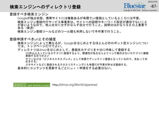 検索エンジンへのディレクトリ登録
登録すべき検索エンジン
Googleが独占状態。携帯サイトには複数あるが有償でurl登録としているところには不要。
検索エンジン登録代行サービス事業者は、サイトへの説明やキーワード設定が適切でないこと
が多いようなので、他人任せにせずかならず自分で行うこと。説明分はかなりＳＥＯ上重要で
ある（後述）
検索エンジン登録ツールなどのツール類も利用しないで手作業で行うこと。
登録申請すべきurlとその頻度
検索エンジンによって異なるが、Googleをはじめとするほとんどのロボット型エンジンについ
ては、トップページだけでよい。
ディレクトリはdmozをはじめとして、登録先カテゴリを十分に吟味して登録する
100件以上入っているカテゴリに登録するより、関連性があるならよりリンク数の少ないカテゴリに複数
登録するほうがよい
ヤフーなどは「ビジネスエキスプレス」として有償でディレクトリ登録となっているので、支払って対
応をする。
エキサイトなどに登録されるクロスリスティングにも有償だが予算が許せば登録する。
基本的にコンテンツを更新するごとにｕｒｌ申請をする必要はない。
2015/7/25
Copyright © 2007-2015 Bluestar Corporation.
-87-
http://dmoz.org/World/Japanese/
 