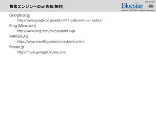 検索エンジンへのurl告知(無料)
Google.co.jp
http://www.google.co.jp/addurl/?hl=ja&continue=/addurl
Bing (Microsoft)
http://www.bing.com/docs/submit.aspx
MARSFLAG
https://www.marsflag.com/contact/entry.html
Froute.jp
http://froute.jp/regist/kiyaku.php
2015/7/25
Copyright © 2007-2015 Bluestar Corporation.
-88-
 