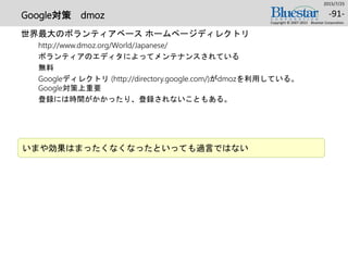 Google対策 dmoz
世界最大のボランティアベース ホームページディレクトリ
http://www.dmoz.org/World/Japanese/
ボランティアのエディタによってメンテナンスされている
無料
Googleディレクトリ (http://directory.google.com/)がdmozを利用している。
Google対策上重要
登録には時間がかかったり、登録されないこともある。
2015/7/25
Copyright © 2007-2015 Bluestar Corporation.
-91-
いまや効果はまったくなくなったといっても過言ではない
 