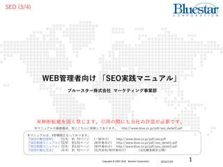 ブルースター株式会社 マーケティング事業部
2016/7/29
SEO (3/4)
WEB管理者向け 「SEO実践マニュアル」
本マニュアルは、4部構成となっております。
「SEOの概念説明」 (1/4) 約 70ページ (一般向け) http://www.blue.co.jp/pdf/seo.pdf
「SEO実践マニュアル」(2/4) 約120ページ (制作者向け) http://www.blue.co.jp/pdf/seo_detail1.pdf
「SEO実践マニュアル」(3/4) 約120ページ (制作者向け) http://www.blue.co.jp/pdf/seo_detail2.pdf
「SEOの強化方法」 (4/4) 約 70ページ (社内告知/制作者向け) (当社顧客限定公開)
※無断転載を固く禁じます。引用の際にも当社の許諾が必要です。
本マニュアルの最新版は、常にこちらに格納してあります。 http://www.blue.co.jp/pdf/seo_detail2.pdf
1Copyright © 2007-2016 Bluestar Corporation.
 