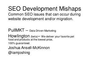 SEO Development Mishaps
Common SEO issues that can occur during
website development and/or migration.

PullMKT – Data Driven Marketing
Howlington (beta)– We deliver your favorite pet
food and products at the lowest price,
100% guaranteed.

Joshua Ansell-McKinnon
@iamjoshing

 