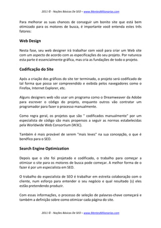 2011 © - Noções Básicas De SEO – www.MentesMilionarias.com
2011 © - Noções Básicas De SEO – www.MentesMilionarias.com
Para melhorar as suas chances de conseguir um bonito site que está bem
otimizado para os motores de busca, é importante você entenda estes três
fatores:
Web Design
Nesta fase, seu web designer irá trabalhar com você para criar um Web site
com um aspecto de acordo com as especificações do seu projeto. Por natureza
esta parte é essencialmente gráfica, mas cria as fundações de todo o projeto.
Codificação do Site
Após a criação dos gráficos do site ter terminado, o projeto será codificado de
tal forma que possa ser compreendido e exibida pelos navegadores como o
Firefox, Internet Explorer, etc.
Alguns designers web vão usar um programa como o Dreamweaver da Adobe
para escrever o código do projeto, enquanto outros vão contratar um
programador para fazer o processo manualmente.
Como regra geral, os projetos que são " codificados manualmente" por um
especialista de código são mais propensos a seguir as normas estabelecidas
pela Worldwide Web Consortium (W3C).
Também é mais provável de serem "mais leves" na sua concepção, o que é
benéfico para o SEO.
Search Engine Optimization
Depois que o site foi projetado e codificado, o trabalho para começar a
otimizar o site para os motores de busca pode começar. A melhor forma de o
fazer é por um especialista em SEO.
O trabalho do especialista de SEO é trabalhar em estreita colaboração com o
cliente, num esforço para entender o seu negócio e qual resultado (s) eles
estão pretendendo produzir.
Com essas informações, o processo de seleção de palavras-chave começará e
também a definição sobre como otimizar cada página do site.
 