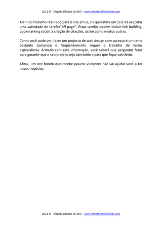 2011 © - Noções Básicas De SEO – www.MentesMilionarias.com
2011 © - Noções Básicas De SEO – www.MentesMilionarias.com
Além do trabalho realizado para o site em si, o especialista em SEO irá executar
uma variedade de tarefas"off page". Estas tarefas podem incluir link building,
bookmarking social, a criação de citações, assim como muitos outras.
Como você pode ver, fazer um projecto de web design com sucesso é um tema
bastante complexo e freqüentemente requer o trabalho de vários
especialistas. Armado com esta informação, você saberá que perguntas fazer
para garantir que o seu projeto seja concluído e para que fique satisfeito.
Afinal, um site bonito que recebe poucos visitantes não vai ajudar você a ter
novos negócios.
 