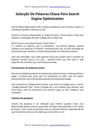 2011 © - Noções Básicas De SEO – www.MentesMilionarias.com
2011 © - Noções Básicas De SEO – www.MentesMilionarias.com
Selecção De Palavras-Chave Para Search
Engine Optimization
Search Engine Optimization não é ciência complicada, mas há muito a saber e a
considerar quando se otimiza um site.
Primeiro é preciso compreender as palavras-chave / frases-chave e como elas
afectam a capacidade de obter tráfego alvo no Web site.
Afinal o que é uma palavra chave / frase-chave ?
É a palavra ou palavras, que os utilizadores da internet digitam, quando
realizam uma pesquisa na Internet. Felizmente para nós, há uma variedade de
ferramentas que mantêm o controle destes dados incrivelmente valiosos.
Com isto entendido, aqui estão algumas dicas para ajudar você a escolher as
palavras corretas para o seu site ... palavras-chave que vão atrair o tipo
específico de visitantes que você está procurando.
Ferramentas de palavras-chave
Há uma variedade grande de ferramentas de palavras-chave, ambas gratuitas e
pagas. A menos que você seja um profissional de SEO, você vai querer
provavelmenter usar a ferramenta gratuita fornecida pelo Google.
Para encontrá-la, simplesmente realizar uma busca no Google para o termo,
"Google Keyword Tool". Como o Google fez o seu trabalho para otimizar esta
frase-chave, você vai encontrá-la em primeiro lugar na lista "orgânica" dos
resultados.
Volume de pesquisa
Volume de pesquisa é um indicador que informa quantas vezes uma
determinada palavra-chave é procurada. Os dados são específicos a um"motor
de busca", assim você vai descobrir que os números diferem, dependendo de
qual mecanismo de busca de dados que você estiver a ver.
 