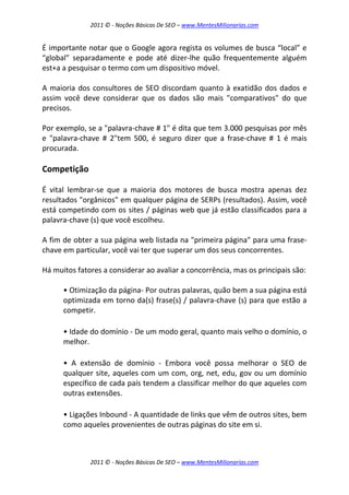 2011 © - Noções Básicas De SEO – www.MentesMilionarias.com
2011 © - Noções Básicas De SEO – www.MentesMilionarias.com
É importante notar que o Google agora regista os volumes de busca “local” e
“global” separadamente e pode até dizer-lhe quão frequentemente alguém
est+a a pesquisar o termo com um dispositivo móvel.
A maioria dos consultores de SEO discordam quanto à exatidão dos dados e
assim você deve considerar que os dados são mais "comparativos" do que
precisos.
Por exemplo, se a "palavra-chave # 1" é dita que tem 3.000 pesquisas por mês
e "palavra-chave # 2"tem 500, é seguro dizer que a frase-chave # 1 é mais
procurada.
Competição
É vital lembrar-se que a maioria dos motores de busca mostra apenas dez
resultados "orgânicos" em qualquer página de SERPs (resultados). Assim, você
está competindo com os sites / páginas web que já estão classificados para a
palavra-chave (s) que você escolheu.
A fim de obter a sua página web listada na "primeira página" para uma frase-
chave em particular, você vai ter que superar um dos seus concorrentes.
Há muitos fatores a considerar ao avaliar a concorrência, mas os principais são:
• Otimização da página- Por outras palavras, quão bem a sua página está
optimizada em torno da(s) frase(s) / palavra-chave (s) para que estão a
competir.
• Idade do domínio - De um modo geral, quanto mais velho o domínio, o
melhor.
• A extensão de domínio - Embora você possa melhorar o SEO de
qualquer site, aqueles com um com, org, net, edu, gov ou um domínio
específico de cada país tendem a classificar melhor do que aqueles com
outras extensões.
• Ligações Inbound - A quantidade de links que vêm de outros sites, bem
como aqueles provenientes de outras páginas do site em si.
 
