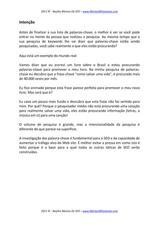2011 © - Noções Básicas De SEO – www.MentesMilionarias.com
2011 © - Noções Básicas De SEO – www.MentesMilionarias.com
Intenção
Antes de finalizar a sua lista de palavras-chave, o melhor é ver se você pode
entrar na mente da pessoa que realizou a pesquisa. Ao mesmo tempo que a
sua pesquisa de keywords lhe vai dizer que palavras-chave estão sendo
pesquisadas, você sabe realmente o que eles estão procurando?
Aqui está um exemplo do mundo real:
Vamos dizer que eu escrevi um livro sobre o Brasil e estou procurando
palavras-chave para promover o meu livro. Na minha pesquisa de palavras-
chave eu decubro que a frase-chave "como salvar uma vida", é procurada mais
de 40.000 vezes por mês.
Eu fico animado porque esta frase parece perfeita para promover o meu novo
livro. Mas será que é?
Eu cavo um pouco mais fundo e descubro que esta frase não faz sentido para
mim. Por quê? Porque o pesquisador médio não está procurando uma solução
para realmente salvar uma vida, eles estão procurando informação (letras, a
música em si) para uma canção!
O volume de pesquisa é grande, mas a intencionalidade da pesquisa é
diferente do que parece na superfície.
A investigação das palavra-chave é fundamental para o SEO e da capacidade de
aumentar o tráfego alvo do Web site. É melhor evitar a pressa em como isto é
feito porque é a base para a qual todas as outras táticas de SEO serão
construídas.
 
