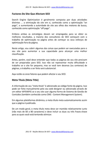2011 © - Noções Básicas De SEO – www.MentesMilionarias.com
2011 © - Noções Básicas De SEO – www.MentesMilionarias.com
Factores Do Site Que Afectam SEO
Search Engine Optimization é geralmente composta por duas atividades
distintas ... a otimização do site em si, conhecido como a optimização "on
page", e aumentando a autoridade do site aos olhos dos motores de busca,
conhecido como optimização "off page".
Embora ambas as estratégias devam ser empregadas para se obter os
melhores resultados, a maioria dos consultores de SEO começam com o
trabalho de optimização na página antes de começar os seus esforços de
optimização fora da página.
Neste artigo, vou cobrir algumas das coisas que podem ser executadas para o
seu site para aumentar a sua capacidade para alcançar uma melhor
classificação.
Antes, porém, você deve entender que todas as páginas do seu site precisam
de ser preparadas para SEO. Isso não vai representar muita dificuldade e
trabalho se o site for pequeno, mas se você tem dezenas (ou centenas) de
páginas, o trabalho a ser feito será substancial.
Aqui estão os onze fatores que podem afectar o seu SEO:
Meta Título (Meta Title)
A informação do seu "meta título" é adicionado ao código fonte da página. Isso
pode ser feito manualmente pelo seu web designer ou adicionado através de
um editor WYSIWYG se o seu site usar alguma forma de Sistema de Gestão de
Contúdos (também conhecido como CMS - Content Management System).
Em algumas plataformas dinâmica, o meta título meta automaticamente assim
que a página é publicada.
De um modo geral, o meta título meta deve ser mantido relativamente curto
(não mais de 60 a 80 caracteres) e deve incluir as duas ou três frases-chave
para as quais você está tentando otimizar.
 