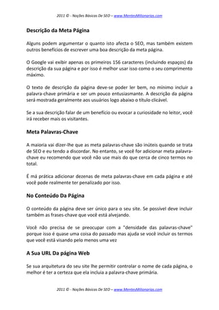 2011 © - Noções Básicas De SEO – www.MentesMilionarias.com
2011 © - Noções Básicas De SEO – www.MentesMilionarias.com
Descrição da Meta Página
Alguns podem argumentar o quanto isto afecta o SEO, mas também existem
outros benefícios de escrever uma boa descrição da meta página.
O Google vai exibir apenas os primeiros 156 caracteres (incluindo espaços) da
descrição da sua página e por isso é melhor usar isso como o seu comprimento
máximo.
O texto de descrição da página deve-se poder ler bem, no mínimo incluir a
palavra-chave primária e ser um pouco entusiasmante. A descrição da página
será mostrada geralmente aos usuários logo abaixo o título clicável.
Se a sua descrição falar de um benefício ou evocar a curiosidade no leitor, você
irá receber mais os visitantes.
Meta Palavras-Chave
A maioria vai dizer-lhe que as meta palavras-chave são inúteis quando se trata
de SEO e eu tendo a discordar. No entanto, se você for adicionar meta palavra-
chave eu recomendo que você não use mais do que cerca de cinco termos no
total.
É má prática adicionar dezenas de meta palavras-chave em cada página e até
você pode realmente ter penalizado por isso.
No Conteúdo Da Página
O conteúdo da página deve ser único para o seu site. Se possível deve incluir
também as frases-chave que você está alvejando.
Você não precisa de se preocupar com a "densidade das palavras-chave"
porque isso é quase uma coisa do passado mas ajuda se você incluir os termos
que você está visando pelo menos uma vez
A Sua URL Da página Web
Se sua arquitetura do seu site lhe permitir controlar o nome de cada página, o
melhor é ter a certeza que ela incluia a palavra-chave primária.
 