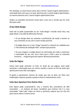 2011 © - Noções Básicas De SEO – www.MentesMilionarias.com
2011 © - Noções Básicas De SEO – www.MentesMilionarias.com
Por exemplo, se você tivesse como alvo o termo "search engine optimization",
você pode fazer com que o url seja: dominio.com / search-engine optimization,
ou mesmo dominio.com / search-engine-optimization.html
Ambos os exemplos funcionam muito bem e por isso a versão que for mais
fácil para você.
O Seu Web Design
Você até se pode surpreender ao ver "web design" incluído nesta lista, mas
pode afetar o seu SEO de diferentes formas:
• O seu design deve ser atraente e profissional, de modo a manter os
seus visitantes no seu site o maior tempo possível.
• O código deve ser o mais "limpo" possível e e deverá ser validado com
a "ferramenta de validação W3C" sempre que possível.
• As suas imagens e codigo devem ser otimizados de modo a maximizar
a velocidade do seu site. Isso é bom para o SEO e para os visitantes
humanos ... ninguém gosta de esperar desnecessariamente.
Links Na Página
Como você pode controlar os links no texto da sua página, você pode
aumentar a otimização para um termo usando o termo no link do texto que
aponta para outra das suas página.
O ganho é geralmente mínimo de modo que isto só deve ser feito com
moderação e apenas quando a palavra-chave é relativamente curta.
Links Que Apontam Para Outros Sites
Este tópico pode surpreendê-lo, mas a maioria dos consultores de SEO
concordam ... os motores de busca 'acreditam que nenhum site é o uma
autoridade "sabe tudo” sobre um tema e, portanto, esperar que um site link
para outros sobre o mesmo tema.
 