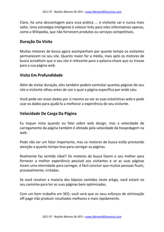 2011 © - Noções Básicas De SEO – www.MentesMilionarias.com
2011 © - Noções Básicas De SEO – www.MentesMilionarias.com
Claro, há uma desvantagem para essa prática ... o visitante sai e nunca mais
volta. Uma estratégia inteligente é colocar links para sites informativos apenas,
como a Wikipedia, que não fornecem produtos ou serviços competitivos.
Duração Da Visita
Muitos motores de busca agora acompanham por quanto tempo os visitantes
permanecem no seu site. Quanto maior for a média, mais apto os motores de
busca acreditam que o seu site é relevante para a palavra-chave que os trouxe
para a sua página web.
Visita Em Profundidade
Além de visitar duração, eles também podem controlar quantas páginas do seu
site o visitante olhou antes de sair e qual a página específica por onde saiu.
Você pode ver esses dados por si mesmo ao ver as suas estatísticas web e pode
usar os dados para ajudá-lo a melhorar a experiência do seu visitante.
Velocidade De Carga Da Página
Eu toquei nisto quando eu falei sobre web design, mas a velocidade de
carregamento da página também é afetada pela velocidade da hospedagem na
web.
Pode não ser um fator importante, mas os motores de busca estão prestando
atenção a quanto tempo leva para carregar as páginas.
Realmente faz sentido nãoé? Os motores de busca fazem o seu melhor para
fornecer a melhor experiência possível aos visitantes e se as suas páginas
levam uma eternidade para carregar, é fácil concluir que muitas pessoas ficam,
provavelmente, irritadas.
Se você resolver a maioria dos tópicos contidos neste artigo, você estará no
seu caminho para ter as suas páginas bem optimizadas.
Com um bom trabalho em SEO, você verá que os seus esforços de otimização
off-page irão produzir resultados melhores e mais rápidamente.
 
