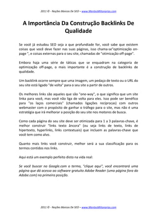 2011 © - Noções Básicas De SEO – www.MentesMilionarias.com
2011 © - Noções Básicas De SEO – www.MentesMilionarias.com
A Importância Da Construção Backlinks De
Qualidade
Se você já estudou SEO seja a que profundiade for, você sabe que existem
coisas que você deve fazer nas suas páginas, isso chama-se"optimização on-
page ", e coisas externas para o seu site, chamadas de "otimização off-page".
Embora haja uma série de táticas que se enquadram na categoria de
optimização off-page, o mais importante é a construção de backlinks de
qualidade.
Um backlink ocorre sempre que uma imagem, um pedaço de texto ou o URL do
seu site está ligado "de volta" para o seu site a partir de outros.
Os melhores links são aqueles que são "one-way", o que significa que um site
linka para você, mas você não liga de volta para eles. Isso pode ser benéfico
para "os laços comerciais" (chamados ligações recíprocas) com outros
webmaster com o propósito de ganhar o tráfego para o site, mas não é uma
estratégia que irá melhorar a posição do seu site nos motores de busca.
Como cada página do seu site deve ser otimizada para 1 a 3 palavras-chave, é
melhor construir "links texto âncora" (ou seja links de texto, links de
hipertexto, hyperlinks, links contextuais) que incluem as palavras-chave que
você tem como alvo.
Quanto mais links você construir, melhor será a sua classificação para os
termos contidos nos links.
Aqui está um exemplo perfeito disto na vida real:
Se você buscar no Google.com o termo, "clique aqui", você encontrará uma
página que dá acesso ao software gratuito Adobe Reader (uma página fora do
Adobe.com) na primeira posição.
 