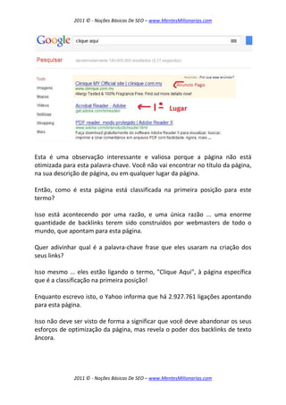 2011 © - Noções Básicas De SEO – www.MentesMilionarias.com
2011 © - Noções Básicas De SEO – www.MentesMilionarias.com
Esta é uma observação interessante e valiosa porque a página não está
otimizada para esta palavra-chave. Você não vai encontrar no título da página,
na sua descrição de página, ou em qualquer lugar da página.
Então, como é esta página está classificada na primeira posição para este
termo?
Isso está acontecendo por uma razão, e uma única razão ... uma enorme
quantidade de backlinks terem sido construídos por webmasters de todo o
mundo, que apontam para esta página.
Quer adivinhar qual é a palavra-chave frase que eles usaram na criação dos
seus links?
Isso mesmo ... eles estão ligando o termo, "Clique Aqui", à página específica
que é a classificação na primeira posição!
Enquanto escrevo isto, o Yahoo informa que há 2.927.761 ligações apontando
para esta página.
Isso não deve ser visto de forma a significar que você deve abandonar os seus
esforços de optimização da página, mas revela o poder dos backlinks de texto
âncora.
 