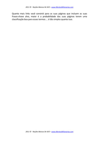2011 © - Noções Básicas De SEO – www.MentesMilionarias.com
2011 © - Noções Básicas De SEO – www.MentesMilionarias.com
Quanto mais links você constrói para as suas páginas que incluem as suas
frases-chave alvo, maior é a probabilidade das suas páginas terem uma
classificação boa para esses termos ... é tão simples quanto isso.
 