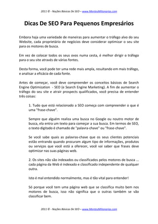 2011 © - Noções Básicas De SEO – www.MentesMilionarias.com
2011 © - Noções Básicas De SEO – www.MentesMilionarias.com
Dicas De SEO Para Pequenos Empresários
Embora haja uma variedade de maneiras para aumentar o tráfego alvo do seu
Website, cada proprietário de negócios deve considerar optimizar o seu site
para os motores de busca.
Em vez de colocar todos os seus ovos numa cesta, é melhor dirigir o tráfego
para o seu site através de várias fontes.
Desta forma, você pode ter uma rede mais ampla, resultando em mais tráfego,
e analisar a eficácia de cada fonte.
Antes de começar, você deve compreender os conceitos básicos de Search
Engine Optimization - SEO (e Search Engine Marketing). A fim de aumentar o
tráfego do seu site e atrair prospects qualificados, você precisa de entender
três coisas:
1. Tudo que está relacionado a SEO começa com compreender o que é
uma "frase-chave".
Sempre que alguém realiza uma busca no Google ou noutro motor de
busca, ela entra um texto para começar a sua busca. Em termos de SEO,
o texto digitado é chamado de "palavra-chave" ou "frase-chave".
Se você sabe quais as palavras-chave que os seus clientes potenciais
estão entrando quando procuram algum tipo de informações, produtos
ou serviços que você está a oferecer, você vai saber que frases deve
optimizar nas suas páginas web.
2. Os sites não são indexados ou classificados pelos motores de busca ...
cada página da Web é indexado e classificado independente de qualquer
outra.
Isto é mal entendido normalmente, mas é tão vital para entender!
Só porque você tem uma página web que se classifica muito bem nos
motores de busca, isso não significa que o outras também se vão
classificar bem.
 
