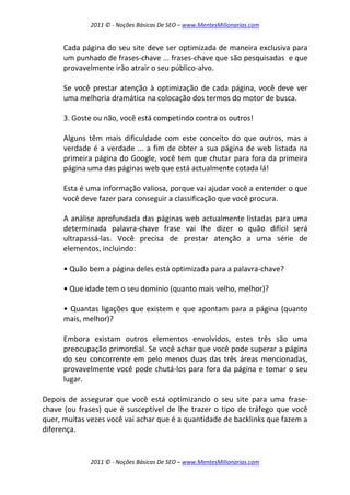2011 © - Noções Básicas De SEO – www.MentesMilionarias.com
2011 © - Noções Básicas De SEO – www.MentesMilionarias.com
Cada página do seu site deve ser optimizada de maneira exclusiva para
um punhado de frases-chave ... frases-chave que são pesquisadas e que
provavelmente irão atrair o seu público-alvo.
Se você prestar atenção à optimização de cada página, você deve ver
uma melhoria dramática na colocação dos termos do motor de busca.
3. Goste ou não, você está competindo contra os outros!
Alguns têm mais dificuldade com este conceito do que outros, mas a
verdade é a verdade ... a fim de obter a sua página de web listada na
primeira página do Google, você tem que chutar para fora da primeira
página uma das páginas web que está actualmente cotada lá!
Esta é uma informação valiosa, porque vai ajudar você a entender o que
você deve fazer para conseguir a classificação que você procura.
A análise aprofundada das páginas web actualmente listadas para uma
determinada palavra-chave frase vai lhe dizer o quão difícil será
ultrapassá-las. Você precisa de prestar atenção a uma série de
elementos, incluindo:
• Quão bem a página deles está optimizada para a palavra-chave?
• Que idade tem o seu domínio (quanto mais velho, melhor)?
• Quantas ligações que existem e que apontam para a página (quanto
mais, melhor)?
Embora existam outros elementos envolvidos, estes três são uma
preocupação primordial. Se você achar que você pode superar a página
do seu concorrente em pelo menos duas das três áreas mencionadas,
provavelmente você pode chutá-los para fora da página e tomar o seu
lugar.
Depois de assegurar que você está optimizando o seu site para uma frase-
chave (ou frases) que é susceptível de lhe trazer o tipo de tráfego que você
quer, muitas vezes você vai achar que é a quantidade de backlinks que fazem a
diferença.
 