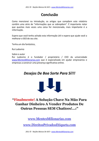 2011 © - Noções Básicas De SEO – www.MentesMilionarias.com
2011 © - Noções Básicas De SEO – www.MentesMilionarias.com
Conclusão
Como mencionei na Introdução, os artigos que compõem este relatório
contêm uma série de "informações que se sobrepõem". É importante notar
que quantas mais vezes uma coisa for mencionada, mais importante é a
informação.
Espero que você tenha achado esta informação útil e espero que ajude você a
melhorar o SEO do seu site.
Tenha um dia fantástico,
Rui Ludovino
Sobre o autor
Rui Ludovino é o fundador / proprietário / CEO da universidade
www.MentesMilionarias.com que é especializada em ajudar empresários e
empresas a construir uma presença significativa online.
Desejos De Boa Sorte Para Sí!!!
“Finalmente! A Solução Chave Na Mão Para
Ganhar Dinheiro A Vender Produtos De
Outras Pessoas SEM Chatices!…:”
www.MentesMilionarias.com
www.DireitosPrivadosEtiqueta.com
 
