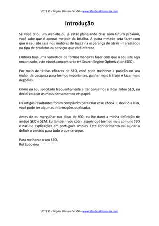 2011 © - Noções Básicas De SEO – www.MentesMilionarias.com
2011 © - Noções Básicas De SEO – www.MentesMilionarias.com
Introdução
Se você criou um website ou já estão planejando criar num futuro próximo,
você sabe que é apenas metade da batalha. A outra metade seta fazer com
que o seu site seja nos motores de busca na esperança de atrair interessados
no tipo de produtos ou serviços que você oferece.
Embora haja uma variedade de formas maneiras fazer com que o seu site seja
encontrado, este ebook concentra-se em Search Engine Optimization (SEO).
Por meio de táticas eficazes de SEO, você pode melhorar a posição no seu
motor de pesquisa para termos importantes, ganhar mais tráfego e fazer mais
negócios.
Como eu sou solicitado frequentemente a dar conselhos e dicas sobre SEO, eu
decidi colocar os meus pensamentos em papel.
Os artigos resultantes foram compilados para criar esse ebook. E devido a isso,
você pode ter algumas informações duplicadas.
Antes de eu mergulhar nas dicas de SEO, eu lhe darei a minha definição de
ambos SEO e SEM. Eu também vou cobrir alguns dos termos mais comuns SEO
e dar-lhe explicações em português simples. Este conhecimento vai ajudar a
definir o cenário para tudo o que se segue.
Para melhorar o seu SEO,
Rui Ludovino
 