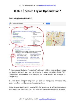 2011 © - Noções Básicas De SEO – www.MentesMilionarias.com
2011 © - Noções Básicas De SEO – www.MentesMilionarias.com
O Que É Search Engine Optimization?
Search Engine Optimization
A - Como eu conduzi uma "busca local", o Google está me mostrando um mapa
do Google relevante para minha pesquisa as gotas vermelhas, letras "AF",
representam as empresas que conseguiram a sua posição nas listagens do
Google local
B -.. Esta é uma listagem "orgânica" que pode ser manipulada através de SEO,
esta é a melhor posição nos resultados orgânicos.
Search Engine Optimization, ou seja SEO, é o termo que se refere às coisas que
você pode fazer para melhorar a visibilidade do seu site nos motores de busca.
 