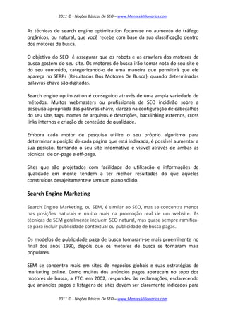 2011 © - Noções Básicas De SEO – www.MentesMilionarias.com
2011 © - Noções Básicas De SEO – www.MentesMilionarias.com
As técnicas de search engine optimization focam-se no aumento de tráfego
orgânicos, ou natural, que você recebe com base da sua classificação dentro
dos motores de busca.
O objetivo do SEO é assegurar que os robots e os crawlers dos motores de
busca gostem do seu site. Os motores de busca irão tomar nota do seu site e
do seu conteúdo, categorizando-o de uma maneira que permitirá que ele
apareça no SERPs (Resultados Dos Motores De Busca), quando determinadas
palavras-chave são digitadas.
Search engine optimization é conseguido através de uma ampla variedade de
métodos. Muitos webmasters ou profissionais de SEO incidirão sobre a
pesquisa apropriada das palavras chave, clareza na configuração de cabeçalhos
do seu site, tags, nomes de arquivos e descrições, backlinking externos, cross
links internos e criação de conteúdo de qualidade.
Embora cada motor de pesquisa utilize o seu próprio algoritmo para
determinar a posição de cada página que está indexada, é possível aumentar a
sua posição, tornando o seu site informativo e visível através de ambas as
técnicas de on-page e off-page.
Sites que são projetados com facilidade de utilização e informações de
qualidade em mente tendem a ter melhor resultados do que aqueles
construídos desajeitamente e sem um plano sólido.
Search Engine Marketing
Search Engine Marketing, ou SEM, é similar ao SEO, mas se concentra menos
nas posições naturais e muito mais na promoção real de um website. As
técnicas de SEM geralmente incluem SEO natural, mas quase sempre ramifica-
se para incluir publicidade contextual ou publicidade de busca pagas.
Os modelos de publicidade paga de busca tornaram-se mais proeminente no
final dos anos 1990, depois que os motores de busca se tornaram mais
populares.
SEM se concentra mais em sites de negócios globais e suas estratégias de
marketing online. Como muitos dos anúncios pagos aparecem no topo dos
motores de busca, a FTC, em 2002, respondeu às reclamações, esclarecendo
que anúncios pagos e listagens de sites devem ser claramente indicados para
 