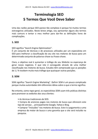 2011 © - Noções Básicas De SEO – www.MentesMilionarias.com
2011 © - Noções Básicas De SEO – www.MentesMilionarias.com
Terminologia SEO
5 Termos Que Você Deve Saber
Uma das razões porque SEO parece tão complexo é porque há muitos termos
estrangeiros utilizados. Neste breve artigo, vou apresentar alguns dos termos
mais comuns e tentar o meu melhor para dar-lhe as definições livres de
complicações.
1. SEO
SEO significa "Search Engine Optimization".
É um conjunto de técnicas e de processos utilizados por um especialista em
SEO para melhorar a classificação do seu site nos motores de busca para um
determinado conjunto de palavras-chave ou frases-chave.
Claro, o objetivo real é aumentar o tráfego do seu Website na esperança de
gerar novos negócios. É que isto é conseguido através de uma melhor
classificação nos motores de busca. Estudos têm comprovado que as posições
de 1 / 4 recebem muito mais tráfego que quaisquer outras posições.
2. SEM
SEM significa "Search Engine Marketing". Definir SEM é um pouco complicado
porque muitas autoridades têm diferentes idéias sobre o que o termo significa.
No entanto, como regra geral, os especialistas SEM usam três práticas distintas
para promover os websites dos seus clientes:
• As técnicas tradicionais de SEO.
• Compra de anúncios pagos nos motores de busca que oferecem este
tipo de serviço ... principalmente Google, Yahoo e Bing.
• Comprar "inclusões" nos motores de busca. Este é o pagamento a uma
empresa do motor de busca e uma garantia que o site será incluído na
pesquisa.
 