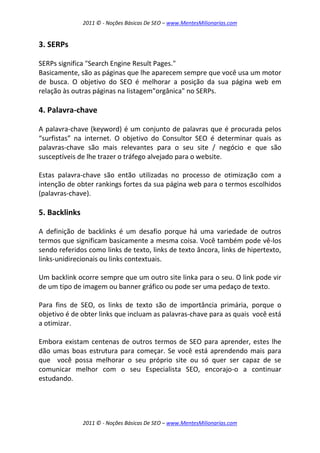 2011 © - Noções Básicas De SEO – www.MentesMilionarias.com
2011 © - Noções Básicas De SEO – www.MentesMilionarias.com
3. SERPs
SERPs significa "Search Engine Result Pages."
Basicamente, são as páginas que lhe aparecem sempre que você usa um motor
de busca. O objetivo do SEO é melhorar a posição da sua página web em
relação às outras páginas na listagem"orgânica" no SERPs.
4. Palavra-chave
A palavra-chave (keyword) é um conjunto de palavras que é procurada pelos
“surfistas” na internet. O objetivo do Consultor SEO é determinar quais as
palavras-chave são mais relevantes para o seu site / negócio e que são
susceptíveis de lhe trazer o tráfego alvejado para o website.
Estas palavra-chave são então utilizadas no processo de otimização com a
intenção de obter rankings fortes da sua página web para o termos escolhidos
(palavras-chave).
5. Backlinks
A definição de backlinks é um desafio porque há uma variedade de outros
termos que significam basicamente a mesma coisa. Você também pode vê-los
sendo referidos como links de texto, links de texto âncora, links de hipertexto,
links-unidirecionais ou links contextuais.
Um backlink ocorre sempre que um outro site linka para o seu. O link pode vir
de um tipo de imagem ou banner gráfico ou pode ser uma pedaço de texto.
Para fins de SEO, os links de texto são de importância primária, porque o
objetivo é de obter links que incluam as palavras-chave para as quais você está
a otimizar.
Embora existam centenas de outros termos de SEO para aprender, estes lhe
dão umas boas estrutura para começar. Se você está aprendendo mais para
que você possa melhorar o seu próprio site ou só quer ser capaz de se
comunicar melhor com o seu Especialista SEO, encorajo-o a continuar
estudando.
 