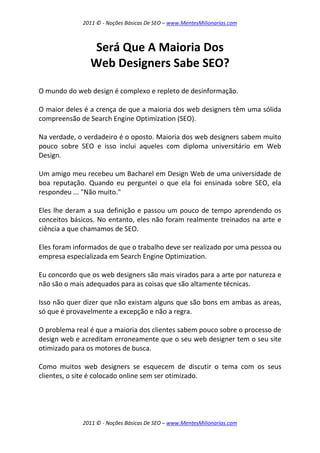 2011 © - Noções Básicas De SEO – www.MentesMilionarias.com
2011 © - Noções Básicas De SEO – www.MentesMilionarias.com
Será Que A Maioria Dos
Web Designers Sabe SEO?
O mundo do web design é complexo e repleto de desinformação.
O maior deles é a crença de que a maioria dos web designers têm uma sólida
compreensão de Search Engine Optimization (SEO).
Na verdade, o verdadeiro é o oposto. Maioria dos web designers sabem muito
pouco sobre SEO e isso inclui aqueles com diploma universitário em Web
Design.
Um amigo meu recebeu um Bacharel em Design Web de uma universidade de
boa reputação. Quando eu perguntei o que ela foi ensinada sobre SEO, ela
respondeu ... "Não muito."
Eles lhe deram a sua definição e passou um pouco de tempo aprendendo os
conceitos básicos. No entanto, eles não foram realmente treinados na arte e
ciência a que chamamos de SEO.
Eles foram informados de que o trabalho deve ser realizado por uma pessoa ou
empresa especializada em Search Engine Optimization.
Eu concordo que os web designers são mais virados para a arte por natureza e
não são o mais adequados para as coisas que são altamente técnicas.
Isso não quer dizer que não existam alguns que são bons em ambas as areas,
só que é provavelmente a excepção e não a regra.
O problema real é que a maioria dos clientes sabem pouco sobre o processo de
design web e acreditam erroneamente que o seu web designer tem o seu site
otimizado para os motores de busca.
Como muitos web designers se esquecem de discutir o tema com os seus
clientes, o site é colocado online sem ser otimizado.
 