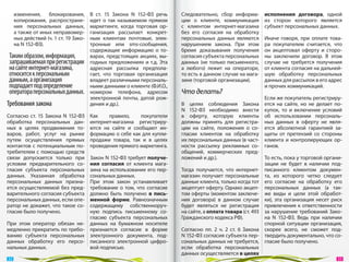 изменения, блокирования,          В  ст. 15  Закона N  152‑ФЗ речь   Следовательно, сбор информа-          исполнения договора, одной
       копирования, распростране-        идет о  так называемом прямом      ции о  клиенте, коммуникация          из  сторон которого является
       ния персональных данных,          маркетинге, когда торговая ор-     с  клиентом интернет-магазина         субъект персональных данных.
       а также от иных неправомер-       ганизация рассылает конкрет-       без его согласия на  обработку
       ных действий (ч. 1 ст. 19 Зако-   ным клиентам почтовые, элек-       персональных данных являются          Иначе говоря, при оплате това-
       на N 152‑ФЗ).                     тронные или sms-сообщения,         нарушением закона. При этом           ра покупателем считается, что
                                         содержащие информацию о  то-       бремя доказывания получения           он  акцептовал оферту и  сторо-
 Таким образом, информация,              варах, предстоящих акциях, вы-     согласия субъекта персональных        ны заключили договор. В  этом
 запрашиваемая при регистрации           годных предложениях и  т.д. Эта    данных (не  только письменного,       случае не  требуется получения
 на сайте интернет-магазина,             адресная рассылка предпола-        а  любого) лежит на  операторе,       от клиента согласия на дальней-
 относится к персональным                гает, что торговая организация     то есть в данном случае на мага-      шую обработку персональных
 данным, а организация                   владеет различными персональ-      зине (торговой организации).          данных для рассылок в его адрес
 подпадает под определение               ными данными о клиенте (Ф.И.О.,                                          и прочих коммуникаций.
 оператора персональных данных.          номером телефона, адресом          Что делать?
                                         электронной почты, датой рож-                                            Если же покупатель регистриру-
Требования закона                        дения и др.).                      В  целях соблюдения Закона            ется на  сайте, но  не  делает по-
                                                                            N  152‑ФЗ необходимо внести           купок, то  и  включение условий
Согласно ст. 15  Закона N  152‑ФЗ        Как    правило,      покупатели    в  оферту, которую клиенты            об  использовании персональ-
обработка персональных дан-              интернет-магазина регистриру-      должны принять для регистра-          ных данных в  оферту не  явля-
ных в  целях продвижения то-             ются на  сайте и  сообщают ин-     ции на  сайте, положения о  со-       ется абсолютной гарантией за-
варов, работ, услуг на  рынке            формацию о себе как для купли-     гласии клиентов на  обработку         щиты от  претензий со  стороны
путем осуществления прямых               продажи товара, так и  в  целях    их персональных данных (в част-       клиента и  контролирующих ор-
контактов с  потенциальным по-           проведения прямого маркетинга.     ности рассылку рекламных со-          ганов.
требителем с  помощью средств                                               общений, коммерческих пред-
связи допускается только при  Закон N 152‑ФЗ требует получе-                ложений и др.).                       То есть, пока у торговой органи-
условии предварительного со-  ния согласия от  клиента мага-                                                      зации не  будет в  наличии под-
гласия субъекта персональных  зина на использование его пер-                Тогда получается, что интернет-       писанного клиентом докумен-
данных. Указанная обработка   сональных данных.                             магазин получает персональные         та, из  которого четко следует
персональных данных призна-   При этом закон устанавливает                  данные клиента, только когда тот      его согласие на  обработку его
ется осуществляемой без пред- требование о  том, что согласие               акцептует оферту. Однако акцеп-       персональных данных (а  так-
варительного согласия субъектадолжно быть получено в  пись-                 том оферты (моментом заключе-         же виды и  цели этой обработ-
персональных данных, если опе-менной форме. Равнозначным                    ния договора) в  данном случае        ки), эта организация несет риск
ратор не  докажет, что такое со-
                              содержащему собственноруч-                    будет являться не  регистрация        привлечения к  ответственности
гласие было получено.         ную подпись письменному со-                   на сайте, а оплата товара (ст. 493    за нарушение требований Зако-
                              гласию субъекта персональных                  Гражданского кодекса РФ).             на N  152‑ФЗ. Ведь при наличии
При этом оператор обязан не- данных на  бумажном носителе                                                         спорной ситуации организация,
медленно прекратить по требо- признается согласие в  форме                  Согласно пп. 2  ч. 2  ст. 6  Закона   скорее всего, не  сможет под-
ванию субъекта персональных электронного документа, под-                    N 152‑ФЗ согласия субъекта пер-       твердить документально, что со-
данных обработку его персо- писанного электронной цифро-                    сональных данных не требуется,        гласие было получено.
нальных данных.               вой подписью.                                 если обработка персональных
                                                                            данных осуществляется в целях
 32                                                                                                                                               33 
 