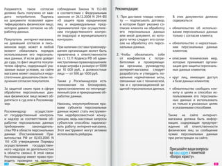 Разумеется, такое согласие         соблюдения Закона N  152‑ФЗ         Рекомендации:
должно быть получено от  каж-      в  соответствии с  Федеральным
дого потребителя. Подпись          законом от  26.12.2008  N 294-ФЗ    1.  При доставке товара клиен-       В  этих документах должны
на  документе позволяет иден-      «О  защите прав юридических            ту  — подписывать договор,        содержаться:
тифицировать физическое лицо,      лиц и  индивидуальных пред-            в  котором будет указано со-
которое давало согласие на  об-    принимателей при осуществле-           гласие клиента на  обработку    •  обязательство об  использо-
работку данных.                    нии государственного контро-           его персональных данных            вании персональных данных
                                   ля (надзора) и  муниципального         или иной документ, из  кото-       только с согласия клиента;
Покупатель интернет-магазина,      контроля».                             рого четко следует его согла-
не  дававший согласия в  пись-                                            сие на  обработку его персо-    •  обязательство о  неразглаше-
менном виде, может в  любой        При наличии состава правонару-         нальных данных.                    нии персональных данных
момент обжаловать порядок          шения организация может быть                                              клиентов;
использования его персональ-       привлечена к  ответственности       2.  Чтобы обезопасить себя
ных данных. И если дело дойдет     по ст. 13.11 Кодекса РФ об адми-       от  конфликтов с  потре-        •  описание технических мер,
до суда, то факт акцепта покупа-   нистративных правонарушениях           бителями и  проверяющи-            которые принимает органи-
телем оферты, содержащей ука-      в виде штрафа в размере от 5000        ми органами, руководству           зация для защиты персональ-
занные выше условия, на  сайте     до  10  000  руб., а  должностные      интернет-магазина следует          ных данных клиентов;
магазина может оказаться недо-     лица — от 500 до 1000 руб.             разработать и  утвердить ло-
статочным доказательством по-                                             кальные нормативные акты,       •  круг лиц, имеющих доступ
лучения согласия покупателя.      Также у  Роскомнадзора есть             связанные как с технической,       к базе данных клиентов;
                                  полномочия по  блокировке,              так и  с  организационной за-
За  защитой своих прав в  сфере приостановлению на  неопреде-             щитой персональных данных.      •  обязательство сообщать кли-
обработки персональных дан- ленный срок и прекращению об-                                                    енту о  целях и  способах ис-
ных физическое лицо может об- работки данных.                                                                пользования его персональ-
ратиться в суд или в Роскомнад-                                                                              ных данных и  использовать
зор.                              Наконец, злоупотребление пра-                                              их  только в  указанных целях
                                  вами субъекта персональных                                                 и указанными способами.
Роскомнадзор         осуществля- данных может стать инструмен-
ет государственный контроль том недобросовестной конку-                                                   Также на  сайте интернет-
и  надзор за  соответствием об- ренции, ведь массовые запросы                                             магазина должна быть инфор-
работки персональных данных субъектов способны парализо-                                                  мация, содержащая предупре-
требованиям        законодатель- вать работу интернет-магазина.                                           ждение об  ответственности
ства РФ в области персональных Этот инструмент могут активно                                              физических лиц за  сообщение
данных (Постановление Пра- использовать рейдеры.                                                          чужих персональных данных
вительства РФ  от  02.03.2005  N                                                                          при регистрации на сайте.
110 «Об  утверждении Порядка
осуществления государствен-
ного надзора за  деятельностью                                                                            Присылайте ваши вопросы
в  области связи»). В  этой связи                                                                         на наш адрес с пометкой
Роскомнадзор имеет право про-                                                                             «Вопрос юристу».
водить проверки на  предмет
 34                                                                                                                                     35 
 