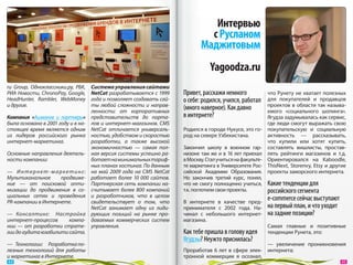 Интервью
                                                                                 с Русланом
                                                                               Маджитовым
                                                                                   Yagoodza.ru
ru Group, Одноклассники.ру, РБК,    Система управления сайтами
РИА Новости, ChronoPay, Google,     NetCat разрабатывается с 1999      Привет, расскажи немного               что Рунету не  хватает полезных
HeadHunter, Rambler, WebMoney       года и позволяет создавать сай-    о себе: родился, учился, работал       для покупателей и  продавцов
и другие.                           ты любой сложности и  направ-                                             проектов в  области так называ-
                                    ленности: от  корпоративных
                                                                       (много наверное). Как давно            емого «социального шопинга».
Компания «Ашманов и  партнеры»      представительств до  порта-        в интернете?                           Ягудза задумывалась как сервис,
была основана в 2001 году и в на-   лов и интернет-магазинов. CMS                                             где люди смогут выражать свою
стоящее время является одним        NetCat отличается универсаль-      Родился в городе Нукусе, это го-       покупательскую и  социальную
из  лидеров российского рынка       ностью, удобством и скоростью      род на севере Узбекистана.             активность  — рассказывать,
интернет-маркетинга.                разработки, а  также высокой                                              что купили или хотят купить,
                                    экономичностью  — самая пол-       Закончил школу в  военном гар-         составлять вишлисты, простав-
Основные направления деятель-       ная версия системы успешно ра-     низоне там  же и  в  16  лет приехал   лять рейтинги магазинов и  т.д.
ности компании:                     ботает на минимальных тариф-       в Москву. Стал учиться на факульте-    Ориентировался на  Kaboodle,
                                    ных планах хостинга. По данным     те маркетинга в Университете Рос-      ThisNext, Storenvy, Etsy и  другие
—  Интернет-маркетинг:              на  май 2009 года на  CMS NetCat   сийской Академии Образования.          проекты заморского интернета.
Мультиканальное     продвиже-       работает более 10  000  сайтов.    Но  закончив третий курс, понял,
ние  — от  поисковой опти-          Партнерская сеть компании на-      что не смогу полноценно учиться,       Какие тенденции для
мизации до  продвижения в  со-      считывает более 800 компаний       т.к. поглотили свои проекты.           российского сегмента
циальных сетях и  проведения        и  разработчиков, что в  целом
PR-кампании в Интернете.            свидетельствует о  том, что        В  интернете в  качестве пред-
                                                                                                              e-commerce сейчас выступают
                                    NetCat занимает одну из  лиди-     принимателя с  2002  года. На-         на первый план, и что уходит
—  Консалтинг:  Настройка           рующих позиций на  рынке про-      чинал с  небольшого интернет-          на задние позиции?
интернет-процессов      компа-      даваемых коммерческих систем       магазина.
нии  — от  разработки страте-       управления.                                                               Самая главные и  позитивные
гии до аудита юзабилити сайта.                                         Как тебе пришла в голову идея          тенденции Рунета, это:
                                                                       Ягудзы? Неужто приснилась?
—  Технологии:  Разработка по-                                                                          —  увеличение проникновения
лезных технологий для работы                                           Проработав 6  лет в  сфере элек- интернета;
и маркетинга в Интернете.                                              тронной коммерции я  осознал,
 44                                                                                                                                           45 
 