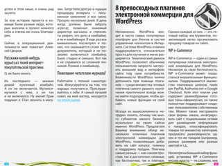 успел в  этой нише, я  очень рад    зин. Запустили долгую и нудную      8 превосходных плагинов
за него.                            процедуру возврата  — пись-
                                    менное заявление и  все такое.      электронной коммерции для
За  всю историю проекта в  ко-
манде были разные люди, кото-
                                    Прошло несколько дней. В день
                                    когда должны были забрать           WordPress
рые вносили в  проект немного       агрегат, позвонил знакомый
себя и я всем им очень благода-     директор магазина и  спросил,       Несомненно, WordPress вхо-         Однако каждый из них — это го-
рен.                                ты уверен, что дело в комбайне,     дит в  число самых популярных      товый набор инструментов, по-
                                    а не в комбайнере. Я еще раз все    платформ для блогов и  систем      зволяющий легко организовать
Сейчас в  операционной дея-         внимательно посмотрел и  по-        управления контентом в Интер-      продажу товаров на сайте.
тельности мне помогает Алек-        нял, что оказывается стоял пре-     нете. Система WordPress отлично
сей Цверов.                         дохранитель, который и  не  по-     поддерживается, относительно       WP e-Commerce
                                    зволял включиться комбайну.         проста для изучения и легко рас-
Расскажи какой-нибудь               Было стыдно и  смешно. Вот так      ширяется. Тематический движок      WP e-Commerce — один из самых
курьёз из твоей интернет-           я  не  справился со  сложной тех-   WordPress позволяет обычному       популярных плагинов электрон-
                                    никой. Плохой я комбайнер.          пользователю запросто настро-      ной коммерции для WordPress.
покупательской практики.                                                ить внешний вид и  интерфейс       Несмотря на свою бесплатность,
О, их было много.                   Пожелание читателям журнала?        сайта под свои потребности.        WP  e-Commerce может похва-
                                                                        Возможности WordPress можно        статься внушительным функцио-
Из  последнего  — заказал           Работайте с  полной самоотда-       дополнить при помощи плаги-        налом. Поддерживается множе-
домой      кухонный      комбайн.   чей. Фокусируйтесь на  том, что     нов — среди множества готовых      ство платежных шлюзов, таких
А  он  не  включается. Мучился-     хорошо получается. Прислуши-        плагинов самого разного назна-     как PayPal, Authorize.net и Google
мучился с  ним, а  он  так          вайтесь к себе. А самый лучший      чения практически всегда мож-      Checkout. Хотя этот плагин уже
и  не  включился. Ну  значит брак   совет, на  мой взгляд, находится    но найти подходящие, чтобы до-     содержит разнообразные гото-
подумал  я. Стал звонить в мага-    по этой ссылке.                     бавить новые функции на  свой      вые темы оформления, он также
                                                                        сайт.                              полностью поддерживает созда-
                                                                                                           ние пользователем собственных
                                                                        Исходя из  вышесказанного, не-     тем. Можно также настраивать
                                                                        трудно понять, почему так мно-     свои формы заказа, интегриро-
                                                                        го субъектов малого бизнеса        вать сайт с социальными сетями
                                                                        используют на  своих сайтах        для размещения информации
                                                                        именно WordPress. Предлагаем       о  товарах, классифицировать
                                                                        Вашему вниманию обзор не-          товары по множеству категорий,
                                                                        скольких отличных плагинов         предлагать разновидности од-
                                                                        электронной коммерции для          них и тех же товаров (например,
                                                                        WordPress, позволяющих доба-       разных размеров или разных
                                                                        вить на  сайт каталог, тележку     цветов) и т.д.
                                                                        и  поддержку продаж. Плагины
                                                                        самые разные — как совсем про- Несмотря на большой набор функ-
                                                                        стые, так и достаточно сложные; ций, установка  WP e-Commerce
                                                                        как бесплатные, так и  платные. весьма проста — не сложнее, чем
 48                                                                                                                                        49 
 