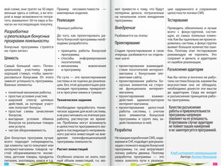 вой схеме, они тратят на 50 евро Пример несовместимости  —           жет привести к  тому, что будут     ции задуманного и  сохранения
меньше здесь и сейчас, а во вто- ювелирные изделия.                  потеряны деньги, потраченные        целостности логики CMS.
рой в виде возможности потра-                                        на  начальном этапе внедрения
тить эквивалент 50‑ти евро в бо- Реализация                          программы.                          Тестирование
нусах на последующую покупку.
                                 Принцип работы                      Внедрение                        Проводить обязательно и  лучше
Разработка                                                                                            всего с  фокус-группой, состоя-
и реализация бонусных             До  того, как проектировать ра-    Разбивается на этапы:            щую, из  самых лояльных клиен-
                                  боту бонусной программы необ-                                       тов. Как бы тщательно ни проекти-
программ лояльности               ходимо разработать:                Проектирование                   ровалась система, а фокус-группа
Бонусные программы строятся                                                                           выявит большое количество оши-
на «трех китах»:                  •  принципы работы бонусной        Стадия проектирования в  свою бок. Поэтому этап тестирования
                                     программы;                      очередь разбивается на отдель- рекомендую не  торопить. Это
Ценность                          •  способы    информирования       ные шаги:                        сохранит и  деньги, и  аудиторию
                                     посетителей;                                                     от ошибок реализации.
Самый большой «кит». Потен-       •  механизмы       вовлечения       •  проектирование взаимодей-
циальному участнику нужен            в программу.                        ствия посетителей интернет- Разъяснения аудитории
хороший стимул, чтобы заинте-                                            магазина с  бонусными эле-
ресоваться бонусами. От  этого По  сути  — это проектирование            ментами сайта;               Как бы четко и логично не рабо-
зависит успешность программы. системы и ее оценка до реализа-         •  проектирование работы бо- тала система бонусов, какими бы
Важные элементы:                 ции. Без этой документации реа-         нусных элементов на  сторо- вкусностями она не  обладала,
                                 лизация программы превратит-            не функционала интернет- необходимо донести эти мысли
 •  понятный механизм работы;    ся в прогулки ежика в тумане.           магазина;                    до  аудитории. Сюда  же входит
 •  простые условия участия;                                          •  проектирование       взаимо- и разъяснение принципов рабо-
 •  широкий спектр целевых Техническое задание                           действия администраторов ты программы.
    действий, за  которые участ-                                         интернет-магазина;
    ник получает бонусы;         Необходимо проработать техни-        •  проектирование целостной Качество разъяснения
 •  простые схемы зачисления ческое задание для всей системы,            работы системы, с  учетом работы и привлекательности
    бонусов;                     а не рассчитывать на этапную раз-       всех элементов бонусной программы напрямую
 •  выгодные условия обмена работку, растянутую во  време-               программы и  групп лиц за- повлияет на ее успешность.
    бонусов на  реальные товары ни. Проблемы могут возникнуть            действованных в ней.          В противном случае аудитория
    или услуги;                  в целостности программного мо-                                          не поймет ваших намерений
 •  частая оборачиваемость.      дуля и последующего неправиль-      Разработка                          и не заинтересуется программой.
                                 ного расчета инвестиций на вне-
Для бонусных программ лучше дрение полнофункциональной               Не каждая коробочная CMS, изда-
всего подходят гипермаркеты, программы лояльности.                   ваемая в СНГ, подойдет для реали-
где клиенты часто покупают или                                       зации сложного модуля бонусной
интернет-магазины товаров ча- Расчет инвестиций                      программы, т.к. она затрагивает
стой оборачиваемости: косме-                                         логику работы движка. Поэтому        Клуб интернет-магазинщиков
тика, детские товары, продукты Особенно опасно не  знать пол-        разработка программы  — это                Автор: Антон Незнамов
питания, зоотовары, книги и т.д. ный объем инвестиций, т.к. мо-      поиск золотого пути к  реализа-
 62                                                                                                                                   63 
 