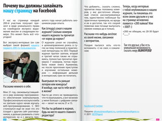 Почему вы должны залайкать                                              Что добавить... сказать сложно,      Теперь, когда интервью
нашу страницу на Facebook                                               прочитав лишь половину номе-
                                                                        ров, у  вас достаточно обшир-
                                                                                                             с тобой опубликовано в нашем
                                                                                                             журнале, ты покажешь его
                                                                        ный список рассматриваемых
                                                                        тем, единственно побольше  бы        всем своим друзьям и у нас
У  нас на  странице каждый шлого года начал работать seo-               практичных примеров, но вроде        на странице мгновенно
200-й участник получает пре- шником ради опыта.                         и  их  в  достатке, так что скорей   появится +200 лайков? Или
зент в  виде уникального права                                          пожелаю вам почаще выпускать         +300?! :)
на  «свободное экспресс выра- Как (откуда) узнал о нашем                свежие номера да и только.
жение мысли» в следующем но- журнале? Сколько номеров                                                        +200 не обещаю, но 20-30 будет
мере. Это может быть всё что- нашего журнала ты прочитал                Расскажи что-нибудь весёлое          ^___^
угодно!
                                     «от корки до корки»?               из своей жизни, связанное
Вот экспресс-интервью (он  сам       О  журнале узнал не  случайно,
                                                                        с интернетом.
выбрал такой формат) нашего          а  целенаправленно роясь в  гу-    Полдня пытался хоть что-то           Так что друзья, у Вас есть
первого 200-го пользователя.         гле на тему полезной и практич-    вспомнить =) не смог, к сожале-      уникальная возможность
                                     ной литературы по SEO. Первый      нию                                  сказать миру BLBNSYF{EQ!
                                     журнал прочел залпом, второй
                                     и  третий читал также не  отры-
                                     ваясь, полностью прочитал при-
                                     мерно 7  номеров, потом пере-
                                     била новая книга Ашманова,
                                     но  после прочтения приступлю
                                     к  изучению остальных номе-
                                     ров  — информация дельная
                                     и интересная, грех не почитать.

                                     Выигрывал ли ты раньше
                                     лотереи или конкурсы?
Расскажи немного о себе.             И вообще, как часто тебе везёт
Мне 21 год, свежевыпустивший-        в жизни?
ся в  мир инженер программно-        Как-то до  этого не  приводилось
го обеспечения компьюьтеров.         что-то выигрывать, а вот везение
Профессионально коснулся веба        у меня больше с цифрами связа-
на  третьем курсе начав изучать      но — везет на числа 21 и 13.
веб-программирование. С  SEO                                            facebook | twitter
столкнулся ещё не  зная что это      Что бы ты добавил в журнал,
(создал с другом сайт разговор-      будь на месте нашего главного      Пишите: alexey@seodigest.ru, content@seodigest.ru
ников, а дальше развивать стало                                         © 2011 SEODigest
интересно), ну  а  с  августа про-
                                     редактора?
 64                                                                                                                                        65 
 