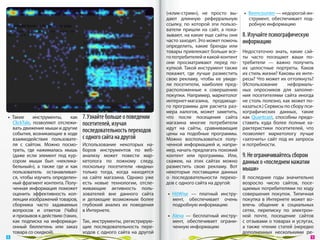 («клик-стрим»), не  просто вы-     •  Beencounter — недорогой ин-
                                                                        дают длинную реферральную             струмент, обеспечивает под-
                                                                        ссылку, по  которой эти пользо-       робную информацию
                                                                        ватели пришли на  сайт, а  пока-
                                                                        зывают, на какие еще сайты они     8. Изучайте психографическую
                                                                        часто заходят. Это может помочь    информацию
                                                                        определить, какие бренды или
                                                                        товары привлекают больше все-      Недостаточно знать, какие сай-
                                                                        го потребителей и какой контент    ты часто посещают ваши по-
                                                                        они просматривают перед по-        требители  — важно получить
                                                                        купкой. Такой инструмент также     их  целостные портреты. Каков
                                                                        покажет, где лучше разместить      их стиль жизни? Каковы их инте-
                                                                        свою рекламу, чтобы ее  увиде-     ресы? Что может их оттолкнуть?
                                                                        ли посетители, наиболее пред-      (Использование      неформаль-
                                                                        расположенные к  совершению        ных опросников для заполне-
                                                                        покупки. Например, маркетолог      ния посетителями сайта иногда
                                                                        интернет-магазина, продающе-       не столь полезно, как может по-
                                                                        го программы для расчета раз-      казаться.) Сервисы по сбору пси-
                                                                        мера налогов, может заметить,      хографических данных, такие
 •  Такие      инструменты,    как   7. Узнайте больше о поведении      что после посещения сайта          как Quantcast, способны предо-
    ClickTale, позволяют отслежи-    посетителей, изучая                магазина многие потребители        ставить куда более полные ха-
    вать движение мыши и другие                                         идут на  сайты, сравнивающие       рактеристики посетителей, что
    события, возникающие в ходе
                                     последовательность переходов       цены на  подобные программы.       позволяет маркетологу лучше
    взаимодействия пользовате-       с одного сайта на другой           Можно воспользоваться полу-        «заточить» сайт под их  запросы
    ля с  сайтом. Можно посмо-       Использование некоторых на-        ченной информацией  и, напри-      и потребности.
    треть, где нажималась мышь       боров инструментов по  веб-        мер, начать предлагать похожий
    (даже если элемент под кур-      анализу может повести мар-         контент или программы. Или,        9. Не ограничивайтесь сбором
    сором мыши был «неклика-         кетолога по  ложному следу,        скажем, на  этих сайтах можно      данных о «последнем нажатии
    бельный»), а  также где и  как   поскольку посетители «видны»       разместить свою рекламу. Вот
    пользователь останавливал-       только тогда, когда находятся      некоторые поставщики данных
                                                                                                           мыши»
    ся, чтобы изучить определен-     на  сайте магазина. Однако уже     о  последовательности перехо-  В  последние годы значительно
    ный фрагмент контента. Полу-     есть новые технологии, отсле-      дов с одного сайта на другой:  возросло число сайтов, посе-
    ченная информация поможет        живающие активность поль-                                         щаемых потребителями по ходу
    оценить эффективность кол-       зователей вне данного сайта        •  HitWise  — платный инстру- совершения покупок. Типичная
    лекции изображений товаров,      и  делающие возможным более           мент, обеспечивает очень покупка в  Интернете может во-
    сборника часто задаваемых        глубокий анализ их  поведения         подробную информацию        влечь общение в  социальных
    вопросов и  ответов (ЧаВо)       в Интернете.                                                      сетях, переписку по  электрон-
    и призывов к действию (таких,                                       •  Alexa  — бесплатный инстру- ной почте, посещение сайтов
    как подписка на  информаци-      Так, инструменты, регистрирую-        мент, обеспечивает ограни- с отзывами о товарах и услугах,
    онный бюллетень или заказ        щие последовательность пере-          ченную информацию           а  также чтение статей (нередко
    товара со скидкой).              ходов с  одного сайта на  другой                                  дополненных несколькими ре-
 8                                                                                                                                         9 
 