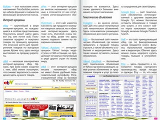 BizRate — этот поисковик очень    ePier  — этот интернет-аукцион      позиции не  взимается. Здесь ка сотрудников для своей фирмы.
напоминает PriceGrabber, вплоть   во  многом напоминает осталь-       также уделяется большее вни-
до набора функций и вариантов     ные, а  отличается от  них отсут-   мание интернет-магазинам.       Google Base  — сайт тематиче-
фильтрации результатов поиска.    ствием регистрационного сбо-                                        ских объявлений, интегриро-
                                  ра.                                 Тематические объявления         ванный с  другими сервисами
Интернет-аукционы                                                                                     Google. Тут можно бесплатно
                                  Overstock  — этот сайт известен     Craigslist  — во  многих регио- оставить объявление о  товаре
eBay  — крупнейший в  мире        как место, где продаются излиш-     нах США это самый популярный или услуге, и  его смогут най-
интернет-аукцион, не  нуждаю-     ки товарных запасов, но и обыч-     сайт тематических объявлений. ти через поисковые сервисы
щийся в особом представлении.     ный интернет-акуцион здесь          Здесь пользователи размещают Google, включая Google Product
Покупатель может найти здесь      тоже есть. Overstock очень по-      объявления для своего региона. Search.
всё (ну, или почти всё). Поль-    хож на  eBay, разве что здесь
зователи продают и  покупают      можно подавать заявки по  то-       Kijiji — бесплатный сайт темати-     Half — это сайт, принадлежащий
товары по  принципу аукциона.     варным излишкам.                    ческих объявлений, где можно         eBay, где по  фиксированным
Это отличное место для приоб-                                         предлагать к  продаже товары         ценам продаются книги, филь-
ретения товаров по  выгодным      Yahoo! Auctions  — интернет-        и услуги, а также объявлять о со-    мы, музыкальные произведе-
ценам. Кроме того, здесь иногда   аукцион Yahoo! теперь недо-         бытиях и  мероприятиях. Здесь        ния и видеоигры. Обычно здесь
выставляют на продажу рарите-     ступен в США и Канаде, но про-      также можно оставлять личные         можно очень недорого купить
ты.                               должает оставаться популярным       объявления.                          товары, бывшие в  употребле-
                                  в  ряде других стран по  всему                                           нии.
uBid  — неплохая альтернатива     миру.                               Yahoo! Classifieds  — бесплатный
интернет-аукциону eBay. Од-                                           сайт тематических объявлений         Etsy  — здесь продаются и  по-
нако, при всём своем сходстве     eBid  — этот интернет-аукцион       от Yahoo!, где можно размещать са-   купаются товары кустарного
с  ним, uBid менее популярен,     весьма     напоминает    eBay,      мые разные объявления, от пред-      производства, вроде посуды
что снижает вероятность нахож-    но  имеет более удобный поль-       ложения товаров и услуг до поис-     и  одежды. Etsy  — то, что надо
дения здесь нужного товара.       зовательский интерфейс. Реги-
                                  страционный сбор за  базовые




 14                                                                                                                                     15 
 